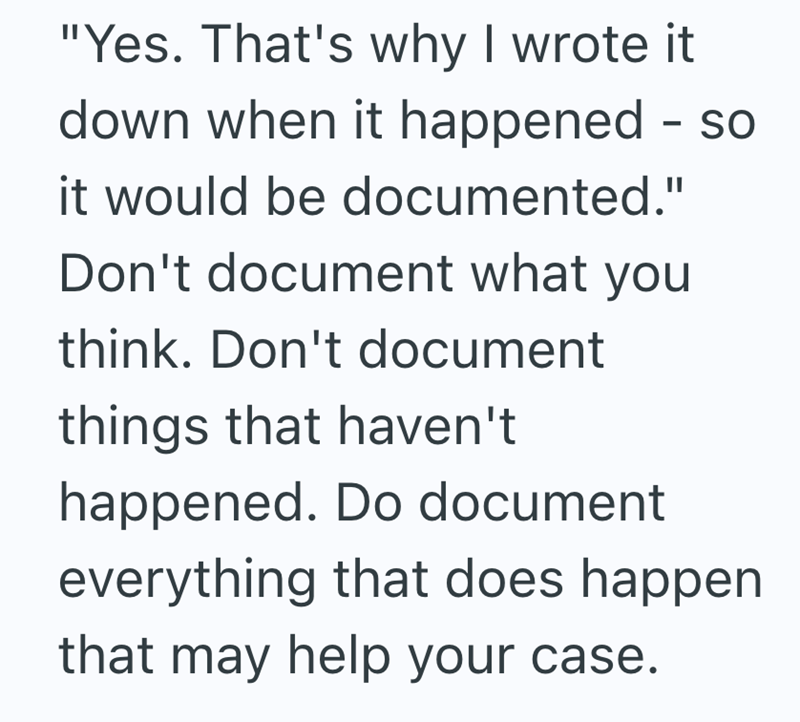 "Yes. That's why I wrote it down when it happened - so it would be documented." Don't document what you think. Don't document things that haven't happened. Do document everything that does happen that may help your case.