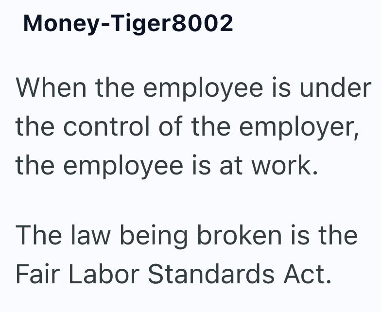 Money-Tiger 8002 When the employee is under the control of the employer, the employee is at work. The law being broken is the Fair Labor Standards Act.