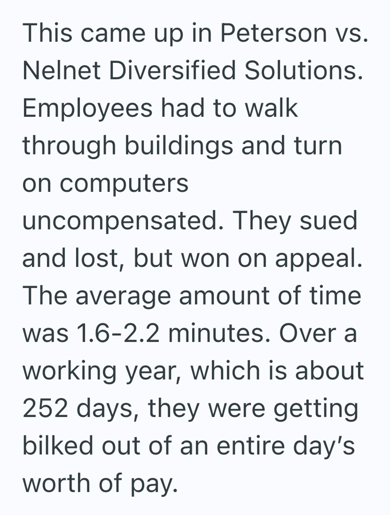 This came up in Peterson vs. Nelnet Diversified Solutions. Employees had to walk through buildings and turn on computers uncompensated. They sued and lost, but won on appeal. The average amount of time was 1.6-2.2 minutes. Over a working year, which is about 252 days, they were getting bilked out of an entire day's worth of pay.