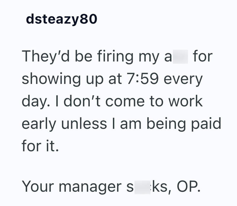 dsteazy 80 They'd be firing my a for showing up at 7:59 every day. I don't come to work early unless I am being paid for it. Your managers ks, OP.