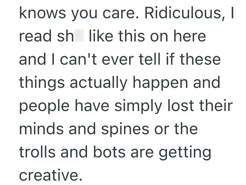knows you care. Ridiculous, I read sh like this on here and I can't ever tell if these things actually happen and people have simply lost their minds and spines or the trolls and bots are getting creative.