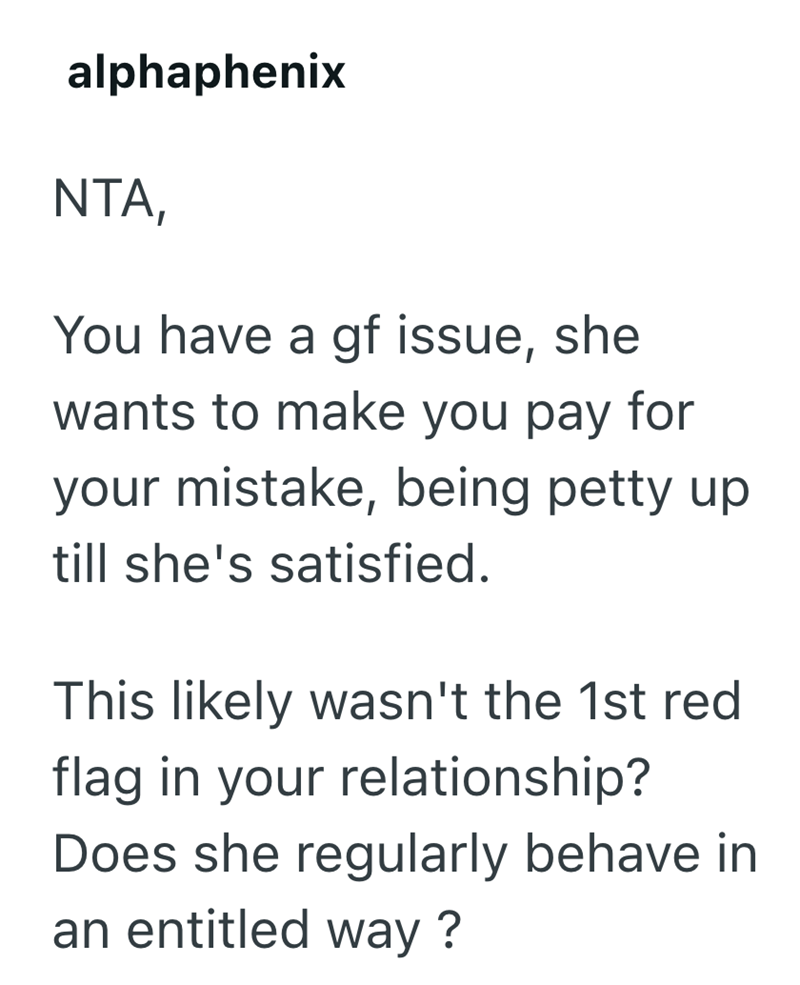 alphaphenix NTA, You have a gf issue, she wants to make you pay for your mistake, being petty up till she's satisfied. This likely wasn't the 1st red flag in your relationship? Does she regularly behave in an entitled way?