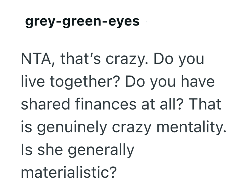 grey-green-eyes NTA, that's crazy. Do you live together? Do you have shared finances at all? That is genuinely crazy mentality. Is she generally materialistic?