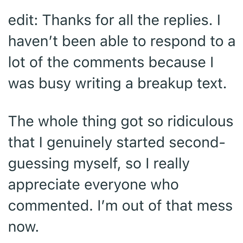 edit: Thanks for all the replies. I haven't been able to respond to a lot of the comments because I was busy writing a breakup text. The whole thing got so ridiculous that I genuinely started second- guessing myself, so I really appreciate everyone who commented. I'm out of that mess now.
