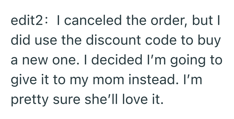 edit2: I canceled the order, but I did use the discount code to buy a new one. I decided I'm going to give it to my mom instead. I'm pretty sure she'll love it.