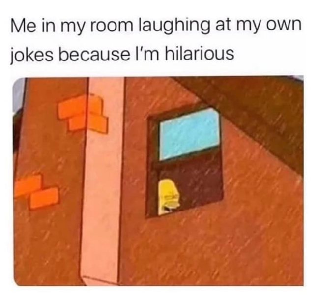Me in my room laughing at my own jokes because I'm hilarious.