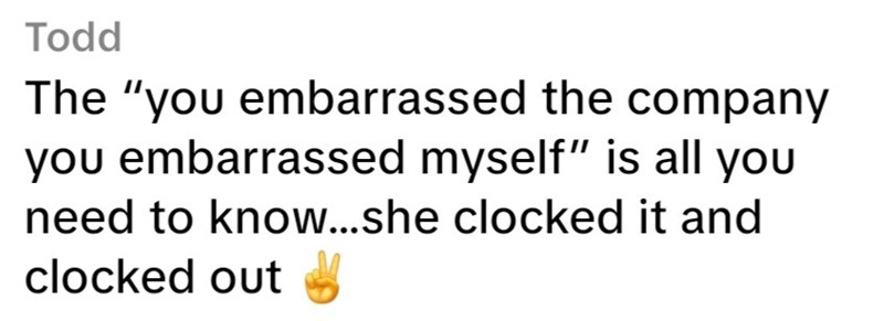 Todd The "you embarrassed the company you embarrassed myself" is all you need to know...she clocked it and clocked out