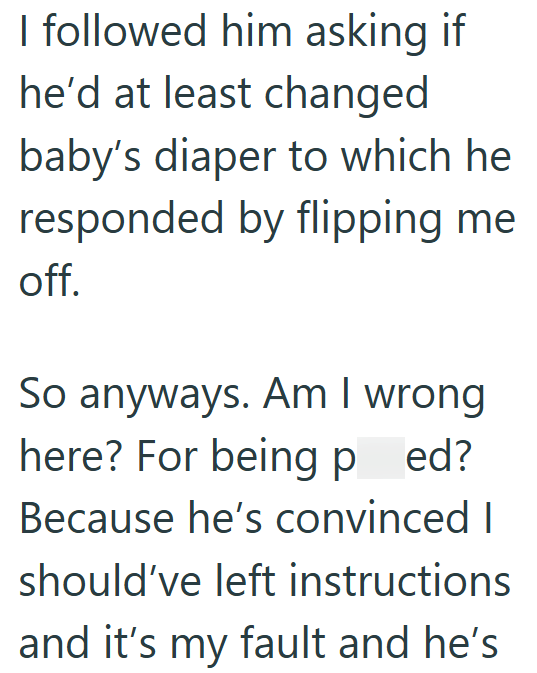 I followed him asking if he'd at least changed baby's diaper to which he responded by flipping me off. So anyways. Am I wrong here? For being ped? Because he's convinced I should've left instructions and it's my fault and he's
