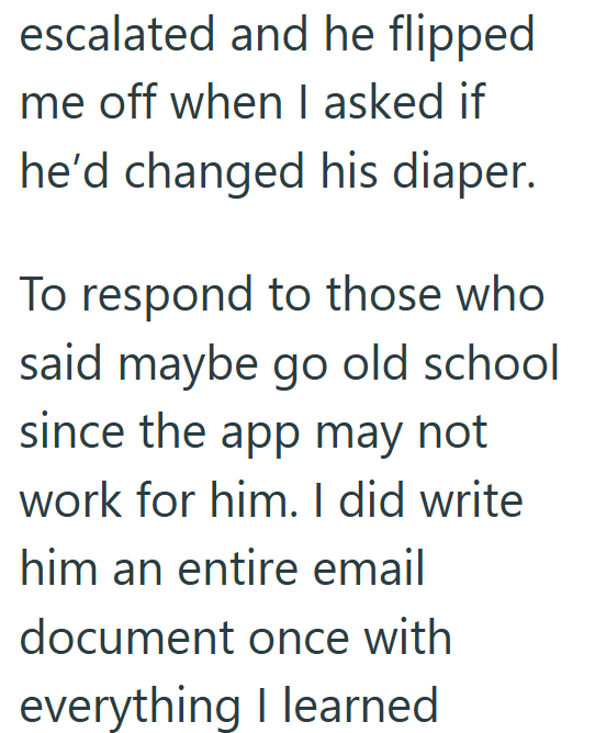 escalated and he flipped me off when I asked if he'd changed his diaper. To respond to those who said maybe go old school since the app may not work for him. I did write him an entire email document once with everything I learned