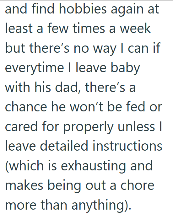 and find hobbies again at least a few times a week but there's no way I can if everytime I leave baby with his dad, there's a chance he won't be fed or cared for properly unless I leave detailed instructions (which is exhausting and makes being out a chore more than anything).