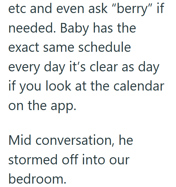 etc and even ask "berry" if needed. Baby has the exact same schedule every day it's clear as day if you look at the calendar on the app. Mid conversation, he stormed off into our bedroom.