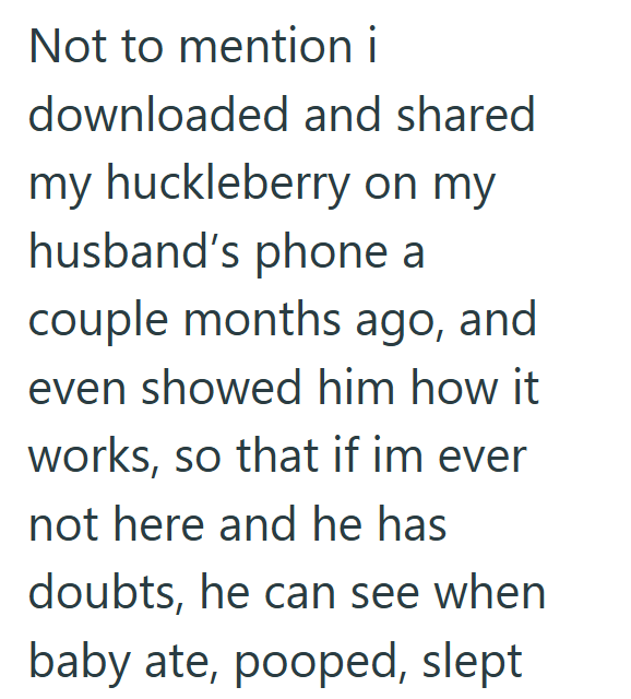 Not to mention i downloaded and shared my huckleberry on my husband's phone a couple months ago, and even showed him how it works, so that if im ever not here and he has doubts, he can see when baby ate, pooped, slept