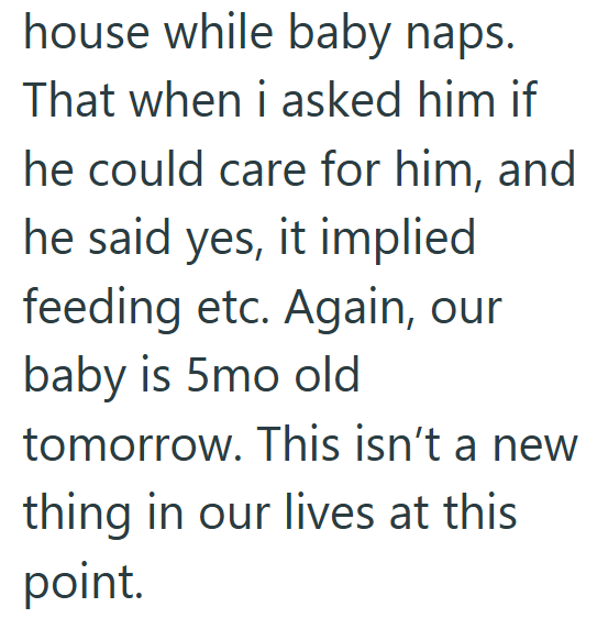 house while baby naps. That when i asked him if he could care for him, and he said yes, it implied feeding etc. Again, our baby is 5mo old tomorrow. This isn't a new thing in our lives at this point.