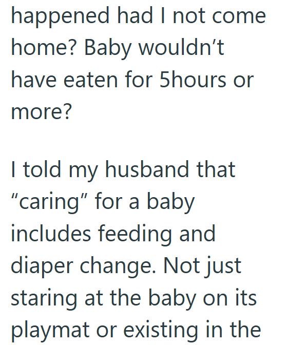 happened had I not come home? Baby wouldn't have eaten for 5hours or more? I told my husband that "caring" for a baby includes feeding and diaper change. Not just staring at the baby on its playmat or existing in the