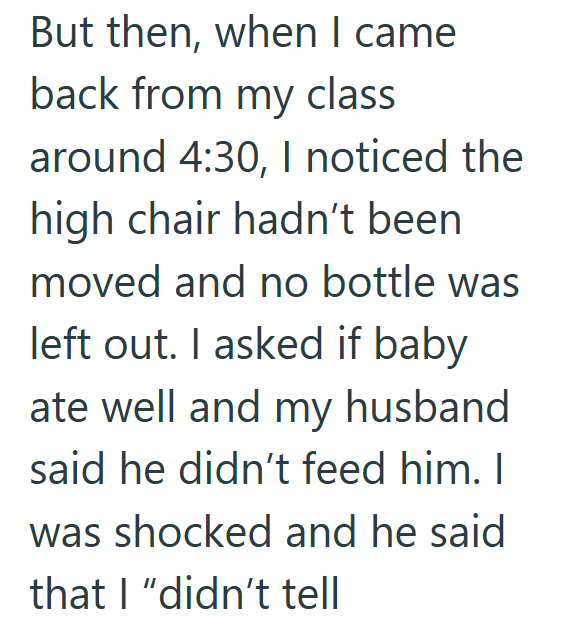 But then, when I came back from my class around 4:30, I noticed the high chair hadn't been moved and no bottle was left out. I asked if baby ate well and my husband said he didn't feed him. I was shocked and he said that I "didn't tell