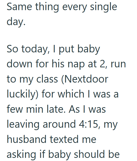 Same thing every single day. So today, I put baby down for his nap at 2, run to my class (Nextdoor luckily) for which I was a few min late. As I was leaving around 4:15, my husband texted me asking if baby should be