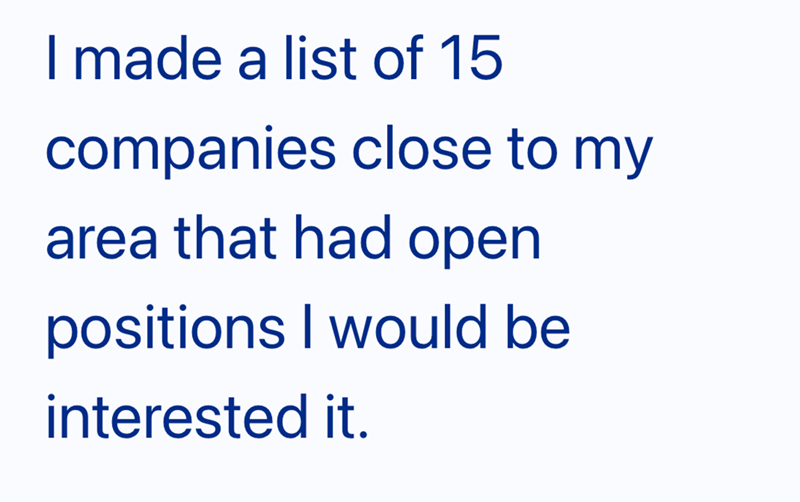 I made a list of 15 companies close to my area that had open positions I would be interested it.