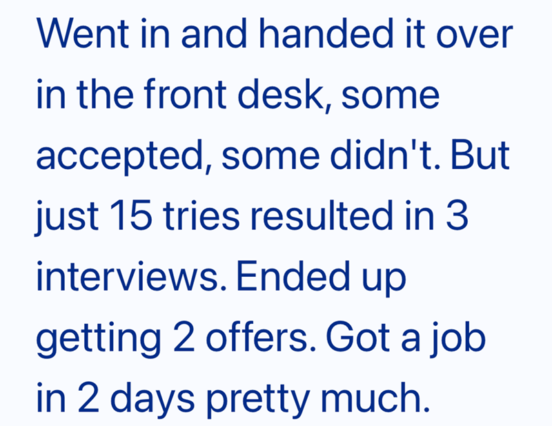 Went in and handed it over in the front desk, some accepted, some didn't. But just 15 tries resulted in 3 interviews. Ended up getting 2 offers. Got a job in 2 days pretty much.