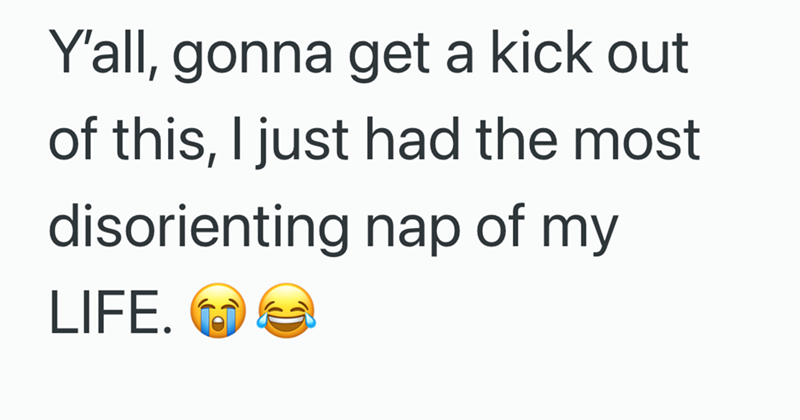 Y'all, gonna get a kick out of this, I just had the most disorienting nap of my LIFE.