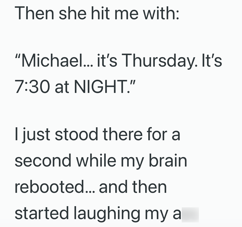 Then she hit me with: "Michael... it's Thursday. It's 7:30 at NIGHT." I just stood there for a second while my brain rebooted... and then started laughing my a