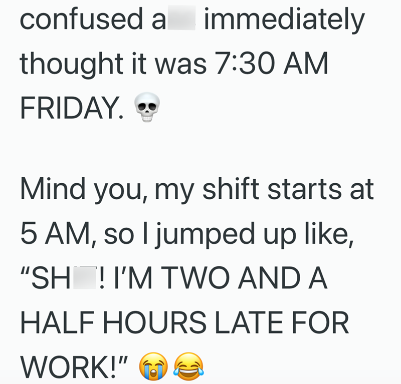 confused a immediately thought it was 7:30 AM FRIDAY. Mind you, my shift starts at 5 AM, so I jumped up like, "SH ! I'M TWO AND A HALF HOURS LATE FOR WORK!"