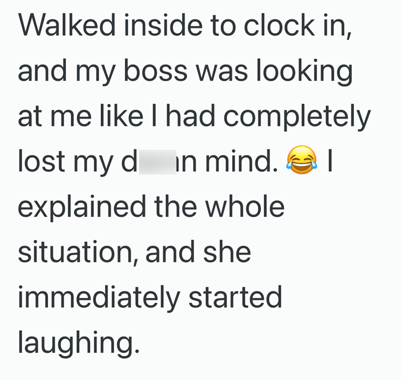 Walked inside to clock in, and my boss was looking at me like I had completely lost my d in mind. | explained the whole situation, and she immediately started laughing.