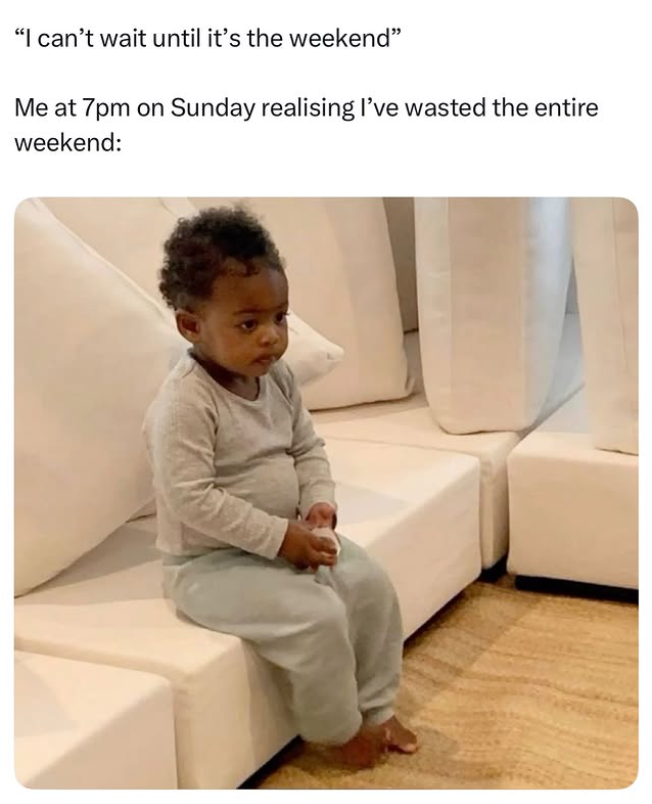 "I can't wait until it's the weekend" Me at 7pm on Sunday realising I've wasted the entire weekend: