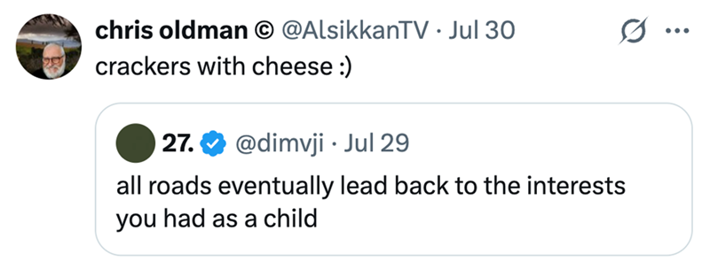 chris oldman @AlsikkanTV • Jul 30 crackers with cheese :) 27. @dimvji. Jul 29 all roads eventually lead back to the interests you had as a child