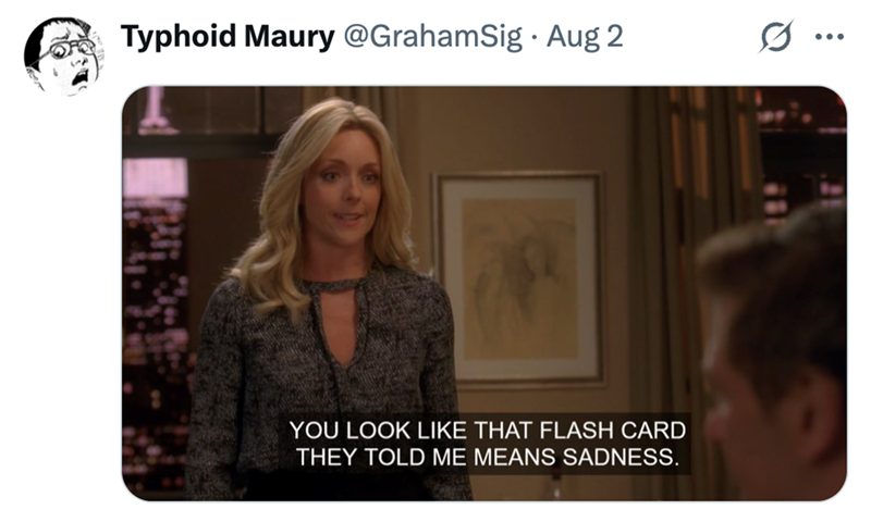 Typhoid Maury @GrahamSig. Aug 2 YOU LOOK LIKE THAT FLASH CARD THEY TOLD ME MEANS SADNESS.