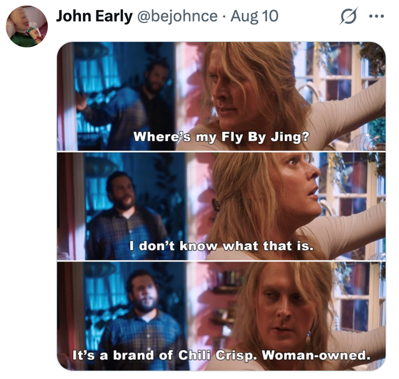 • John Early @bejohnce Aug 10 Where's my Fly By Jing? I don't know what that is. It's a brand of Chili Crisp. Woman-owned.