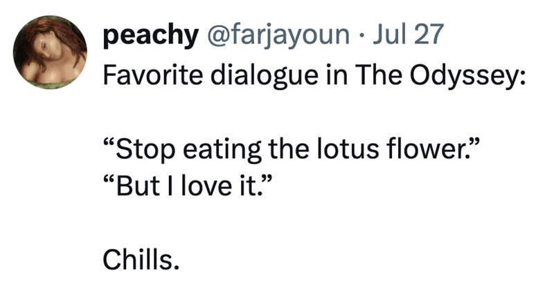 peachy @farjayoun • Jul 27 Favorite dialogue in The Odyssey: "Stop eating the lotus flower." "But I love it." Chills.