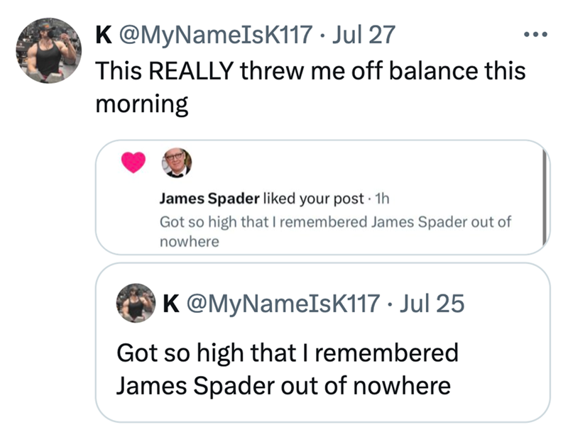K@MyNameIsK117. Jul 27 This REALLY threw me off balance this morning James Spader liked your post · 1h . Got so high that I remembered James Spader out of nowhere K@MyNameIsK117. Jul 25 Got so high that I remembered James Spader out of nowhere ...