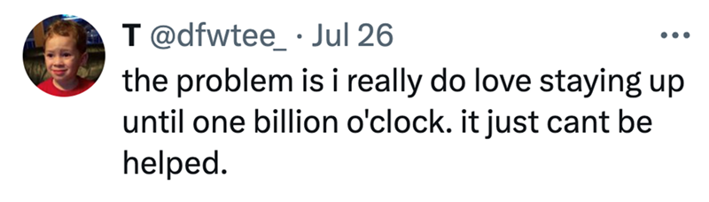 T @dfwtee_ Jul 26 ... the problem is i really do love staying up until one billion o'clock. it just cant be helped.