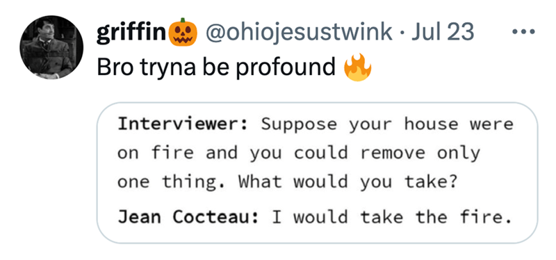 griffin@ohiojesustwink Jul 23 Bro tryna be profound • Interviewer: Suppose your house were on fire and you could remove only one thing. What would you take? Jean Cocteau: I would take the fire.