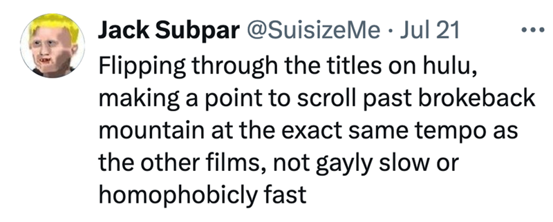 Jack Subpar @SuisizeMe Jul 21 . Flipping through the titles on hulu, making a point to scroll past brokeback mountain at the exact same tempo as the other films, not gayly slow or homophobicly fast
