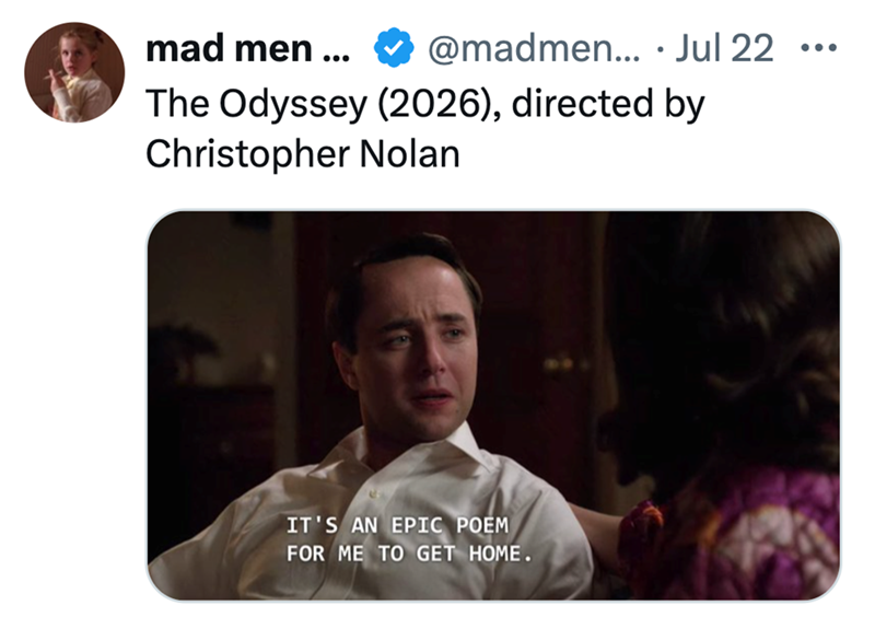 mad men ... @madmen.... Jul 22 ... The Odyssey (2026), directed by Christopher Nolan IT'S AN EPIC POEM FOR ME TO GET HOME.