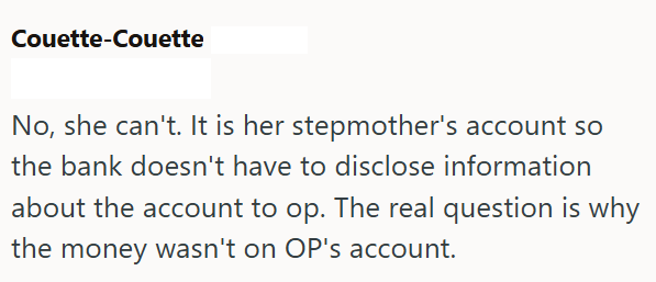 Couette-Couette No, she can't. It is her stepmother's account so the bank doesn't have to disclose information about the account to op. The real question is why the money wasn't on OP's account.
