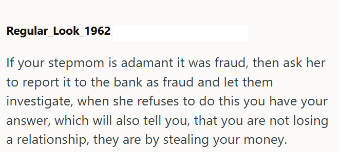 Regular_Look_1962 If your stepmom is adamant it was fraud, then ask her to report it to the bank as fraud and let them investigate, when she refuses to do this you have your answer, which will also tell you, that you are not losing a relationship, they are by stealing your money.