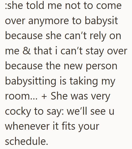 she told me not to come over anymore to babysit because she can't rely on me & that i can't stay over because the new person babysitting is taking my room... + She was very cocky to say: we'll see u whenever it fits your schedule.