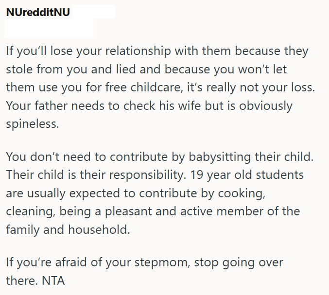 NUredditNU If you'll lose your relationship with them because they stole from you and lied and because you won't let them use you for free childcare, it's really not your loss. Your father needs to check his wife but is obviously spineless. You don't need to contribute by babysitting their child. Their child is their responsibility. 19 year old students are usually expected to contribute by cooking, cleaning, being a pleasant and active member of the family and household. If you're afraid of you