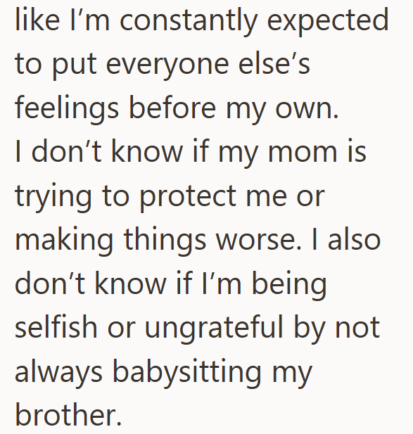 like I'm constantly expected to put everyone else's feelings before my own. I don't know if my mom is trying to protect me or making things worse. I also don't know if I'm being selfish or ungrateful by not always babysitting my brother.
