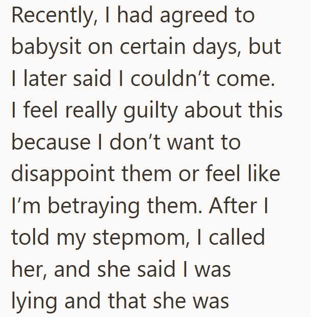 Recently, I had agreed to babysit on certain days, but I later said I couldn't come. I feel really guilty about this because I don't want to disappoint them or feel like I'm betraying them. After I told my stepmom, I called her, and she said I was lying and that she was