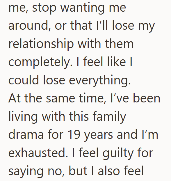 me, stop wanting me around, or that I'll lose my relationship with them completely. I feel like I could lose everything. At the same time, I've been living with this family drama for 19 years and I'm exhausted. I feel guilty for saying no, but I also feel