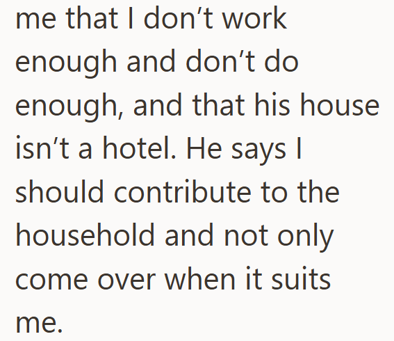 me that I don't work enough and don't do enough, and that his house isn't a hotel. He says I should contribute to the household and not only come over when it suits me.