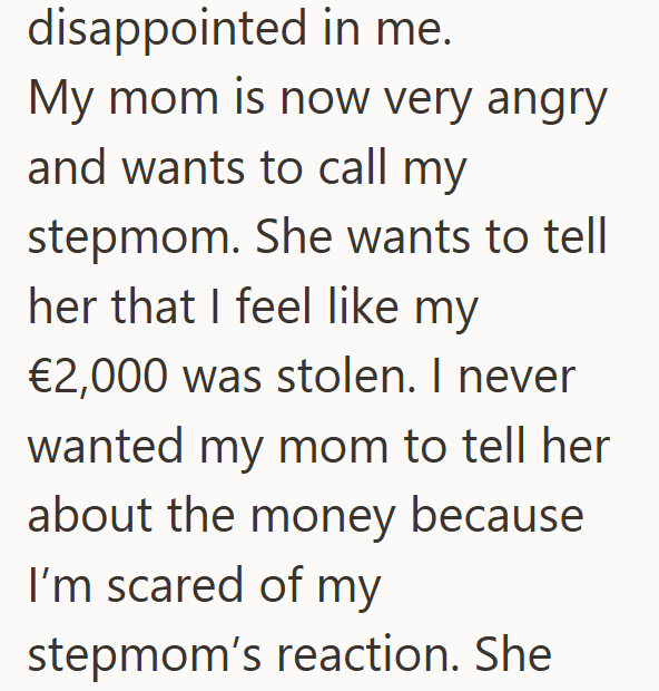 disappointed in me. My mom is now very angry and wants to call my stepmom. She wants to tell her that I feel like my €2,000 was stolen. I never wanted my mom to tell her about the money because I'm scared of my stepmom's reaction. She
