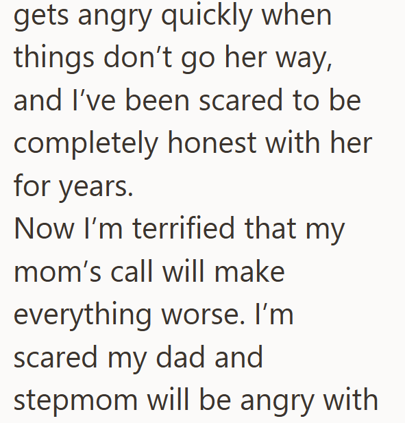 gets angry quickly when things don't go her way, and I've been scared to be completely honest with her for years. Now I'm terrified that my mom's call will make everything worse. I'm scared my dad and stepmom will be angry with