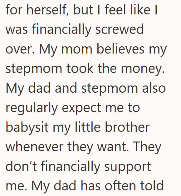 for herself, but I feel like I was financially screwed over. My mom believes my stepmom took the money. My dad and stepmom also regularly expect me to babysit my little brother whenever they want. They don't financially support me. My dad has often told