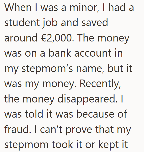 When I was a minor, I had a student job and saved around €2,000. The money was on a bank account in my stepmom's name, but it was my money. Recently, the money disappeared. I was told it was because of fraud. I can't prove that my stepmom took it or kept it