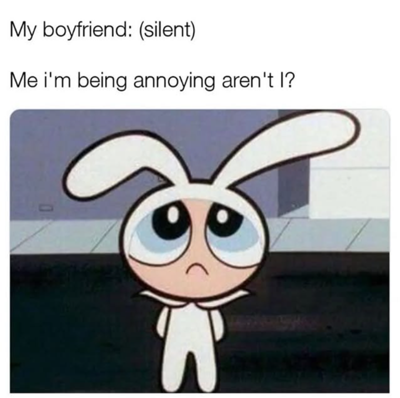 My boyfriend: (silent) Me i'm being annoying aren't I? O