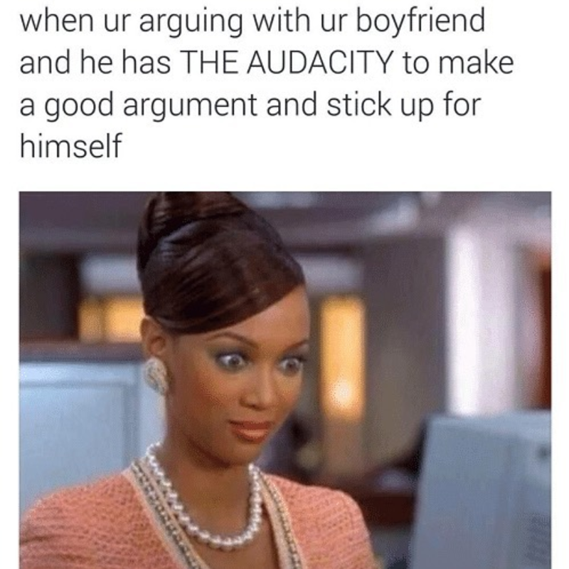 when ur arguing with ur boyfriend and he has THE AUDACITY to make a good argument and stick up for himself